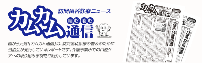 訪問歯科診療ニュース カムカム通信 歯から元気！「カムカム通信」は、訪問歯科診療の普及のために当協会が発行しているレポートです。介護事業所での口腔ケアへの取り組み事例をご紹介しています。