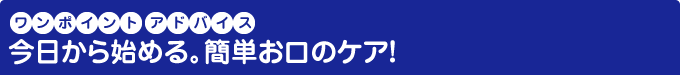 ワンポイントアドバイス 今日から始める。簡単お口のケア！