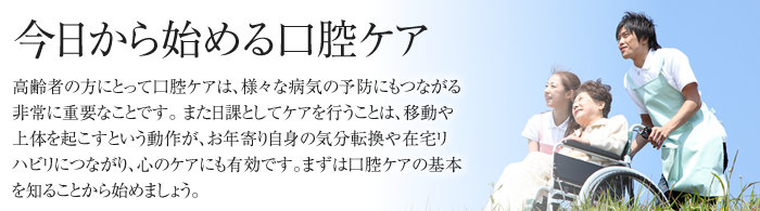 今日から始める口腔ケア 高齢者の方にとって口腔ケアは、様々な病気の予防にもつながる非常に重要なことです。 また日課としてケアを行うことは、移動や上体を起こすという動作が、お年寄り自身の気分転換や在宅リハビリにつながり、心のケアにも有効です。まずは口腔ケアの基本を知ることから始めましょう。