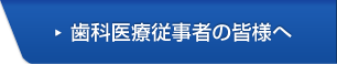 歯科医療従事者の皆様へ