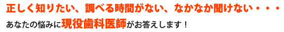 正しく知りたい、調べる時間がない、なかなか聞けない・・・あなたの悩みに現役歯科医師がお答えします！