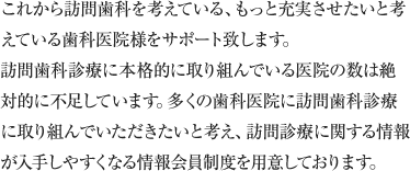 これから訪問歯科を考えている、もっと充実させたいと考えている歯科医院様をサポート致します。訪問歯科診療に本格的に取り組んでいる医院の数は絶対的に不足しています。多くの歯科医院に訪問歯科診療に取り組んでいただきたいと考え、訪問診療に関する情報が入手しやすくなる情報会員制度を用意しております。