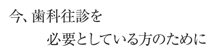 今、歯科往診を必要としている方のために