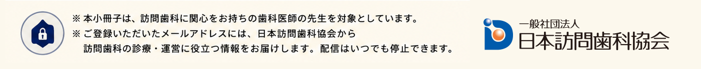 ※本小冊子は、訪問歯科に関心をお持ちの歯科医師の先生を対象としています。※ご登録いただいたメールアドレスには、日本訪問歯科協会から訪問歯科の診療・運営に役立つ情報をお届けします。配信はいつでも停止できます。 一般社団法人 日本訪問歯科協会
