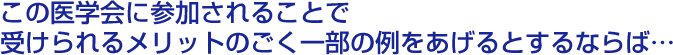 この医学会に参加されることで受けられるメリットのごく一部の例をあげるとするならば…