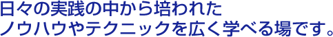 日々の実践の中から培われたノウハウやテクニックを広く学べる場です。 