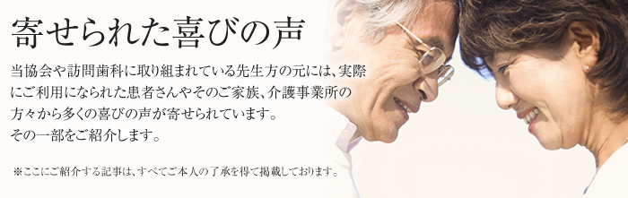 寄せられた喜びの声 当協会や訪問歯科に取り組まれている先生方の元には、実際にご利用になられた患者様さんやそのご家族、介護事業所の方々から多くの喜びの声が寄せられています。その一部をご紹介します。※ここにご紹介する記事は、すべてご本人の了承を得て掲載しております。